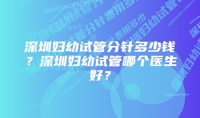 深圳妇幼试管分针多少钱？深圳妇幼试管哪个医生好？