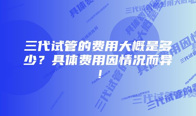 三代试管的费用大概是多少？具体费用因情况而异！