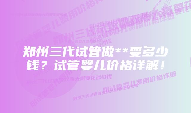 郑州三代试管做**要多少钱？试管婴儿价格详解！