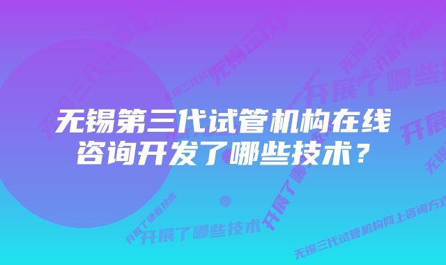 无锡第三代试管机构在线咨询开发了哪些技术？