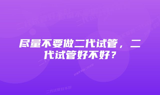 尽量不要做二代试管，二代试管好不好？