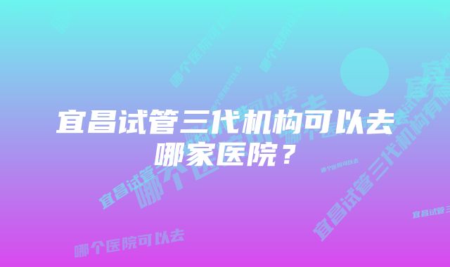 宜昌试管三代机构可以去哪家医院？