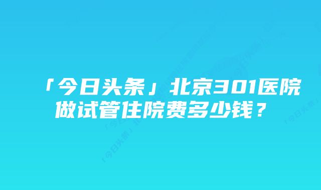 「今日头条」北京301医院做试管住院费多少钱？