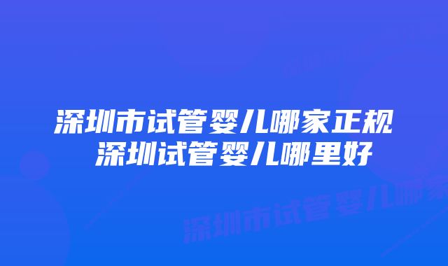 深圳市试管婴儿哪家正规 深圳试管婴儿哪里好