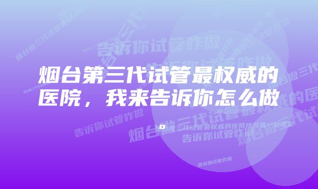 烟台第三代试管最权威的医院，我来告诉你怎么做。