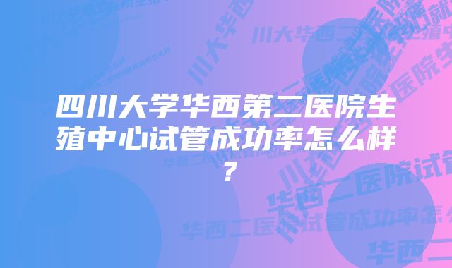 四川大学华西第二医院生殖中心试管成功率怎么样？