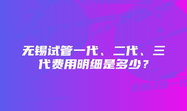 无锡试管一代、二代、三代费用明细是多少？