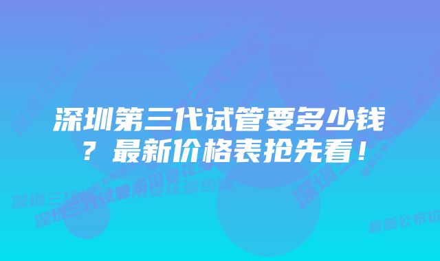 深圳第三代试管要多少钱？最新价格表抢先看！