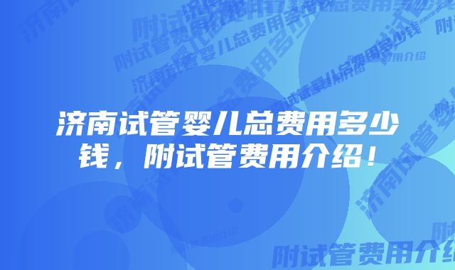 济南试管婴儿总费用多少钱，附试管费用介绍！