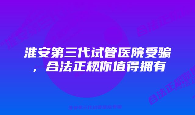 淮安第三代试管医院受骗，合法正规你值得拥有