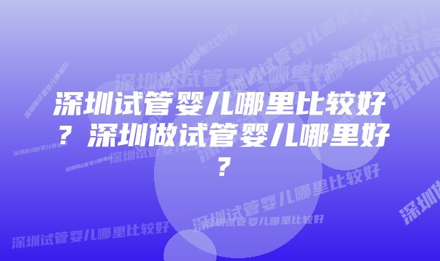 深圳试管婴儿哪里比较好？深圳做试管婴儿哪里好？