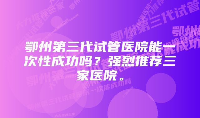 鄂州第三代试管医院能一次性成功吗？强烈推荐三家医院。