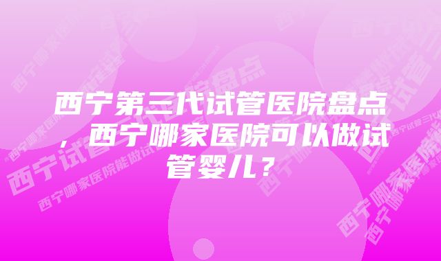 西宁第三代试管医院盘点，西宁哪家医院可以做试管婴儿？