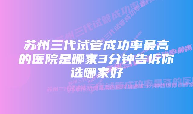 苏州三代试管成功率最高的医院是哪家3分钟告诉你选哪家好