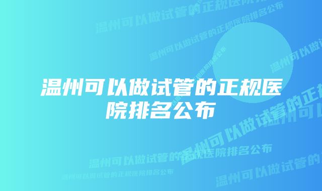 温州可以做试管的正规医院排名公布