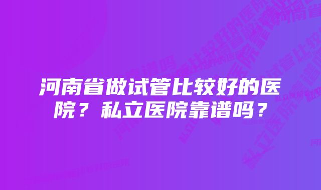 河南省做试管比较好的医院？私立医院靠谱吗？