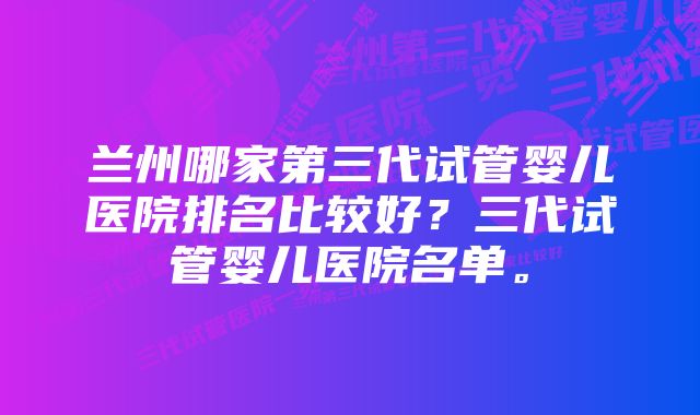 兰州哪家第三代试管婴儿医院排名比较好？三代试管婴儿医院名单。