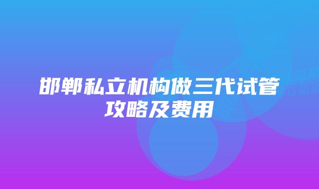 邯郸私立机构做三代试管攻略及费用