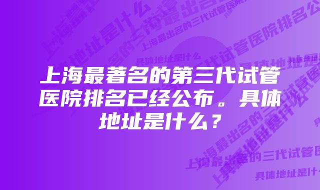 上海最著名的第三代试管医院排名已经公布。具体地址是什么？