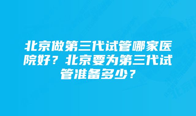 北京做第三代试管哪家医院好？北京要为第三代试管准备多少？