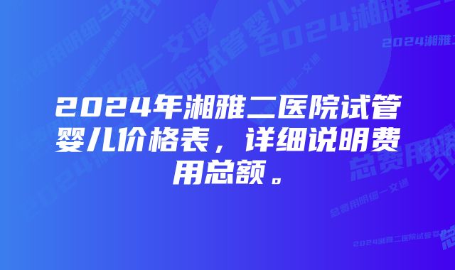 2024年湘雅二医院试管婴儿价格表，详细说明费用总额。