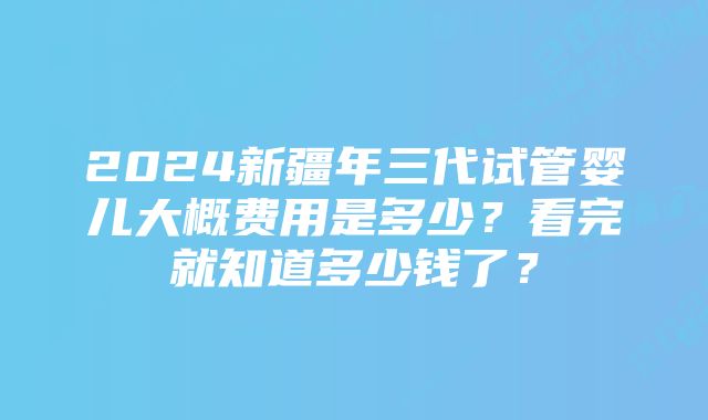 2024新疆年三代试管婴儿大概费用是多少？看完就知道多少钱了？