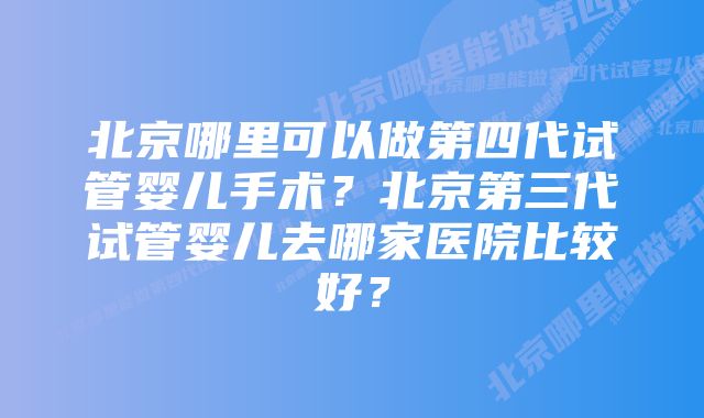 北京哪里可以做第四代试管婴儿手术？北京第三代试管婴儿去哪家医院比较好？