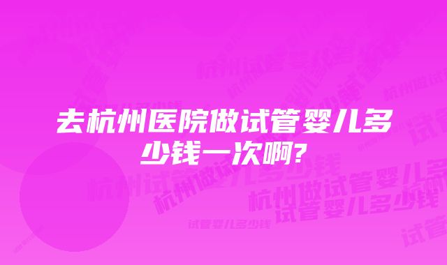 去杭州医院做试管婴儿多少钱一次啊?