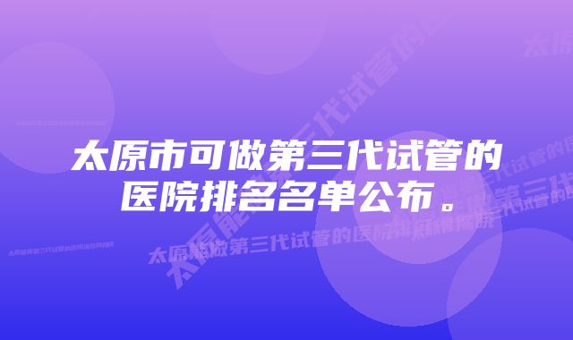 太原市可做第三代试管的医院排名名单公布。