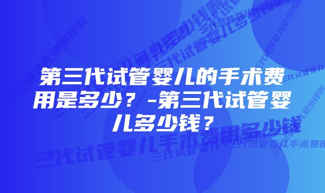 第三代试管婴儿的手术费用是多少？-第三代试管婴儿多少钱？