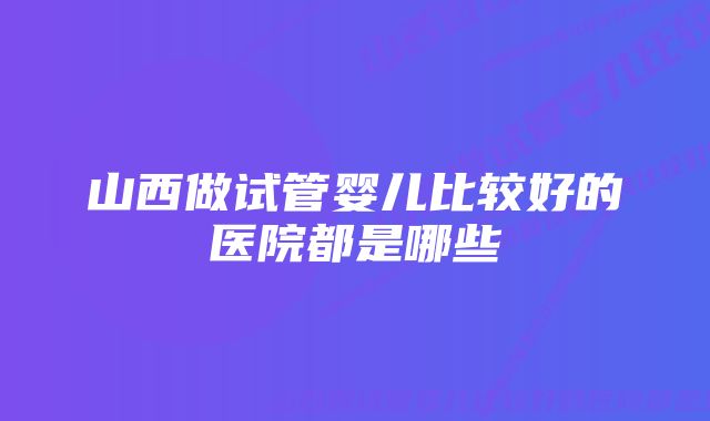 山西做试管婴儿比较好的医院都是哪些