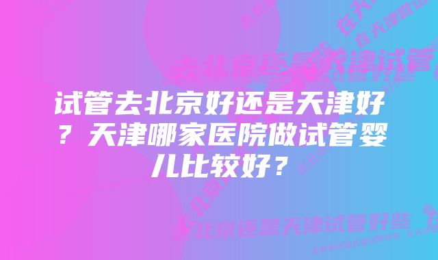 试管去北京好还是天津好？天津哪家医院做试管婴儿比较好？