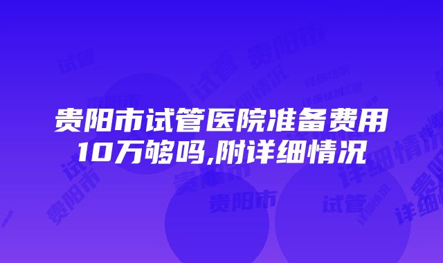 贵阳市试管医院准备费用10万够吗,附详细情况