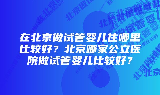 在北京做试管婴儿住哪里比较好？北京哪家公立医院做试管婴儿比较好？