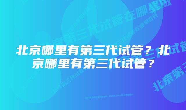 北京哪里有第三代试管？北京哪里有第三代试管？