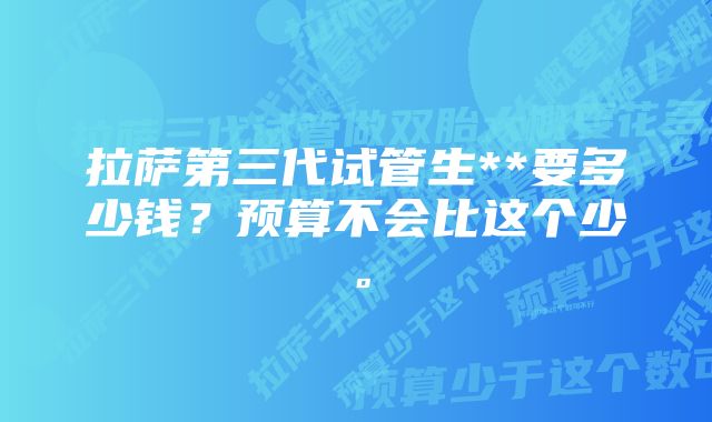 拉萨第三代试管生**要多少钱？预算不会比这个少。