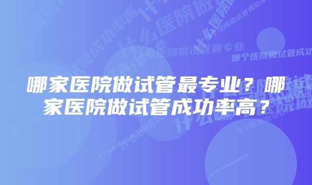 哪家医院做试管最专业？哪家医院做试管成功率高？