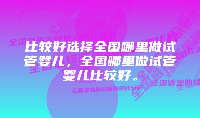 比较好选择全国哪里做试管婴儿，全国哪里做试管婴儿比较好。