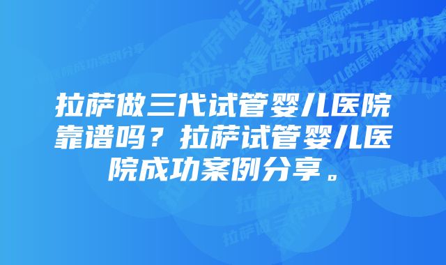 拉萨做三代试管婴儿医院靠谱吗？拉萨试管婴儿医院成功案例分享。