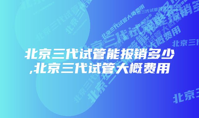 北京三代试管能报销多少,北京三代试管大概费用