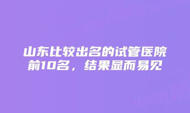 山东比较出名的试管医院前10名，结果显而易见