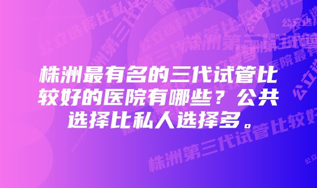 株洲最有名的三代试管比较好的医院有哪些？公共选择比私人选择多。