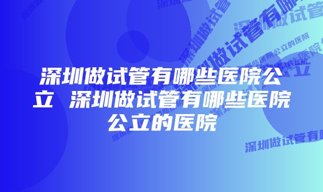 深圳做试管有哪些医院公立 深圳做试管有哪些医院公立的医院