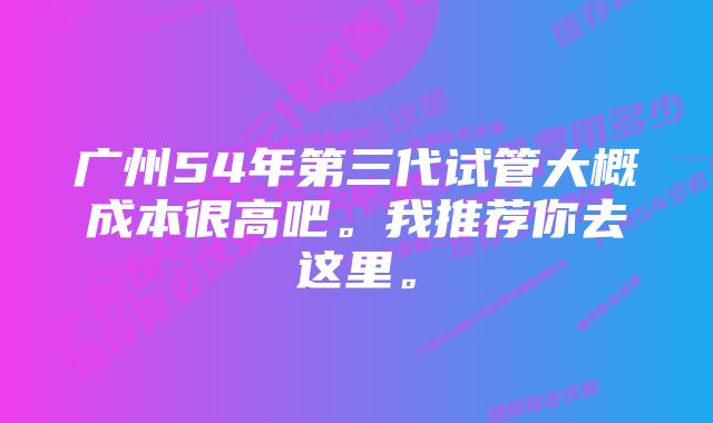 广州54年第三代试管大概成本很高吧。我推荐你去这里。