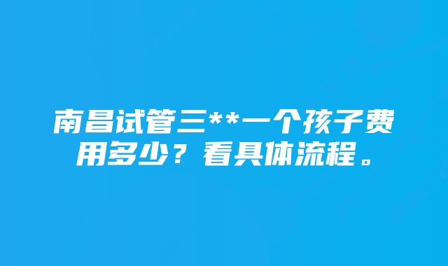 南昌试管三**一个孩子费用多少？看具体流程。