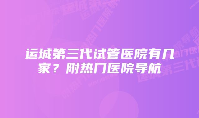 运城第三代试管医院有几家？附热门医院导航