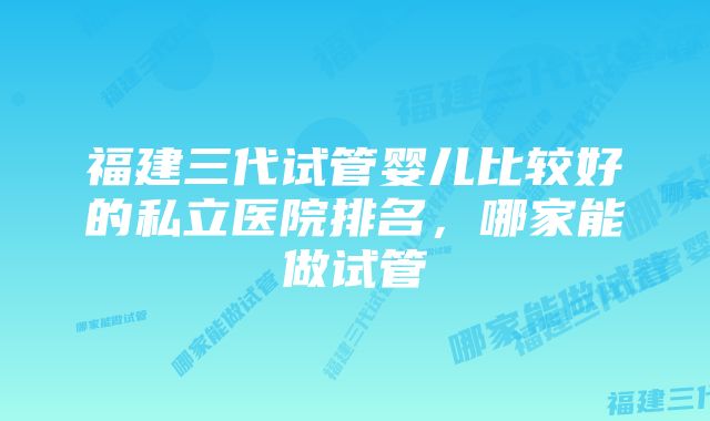 福建三代试管婴儿比较好的私立医院排名，哪家能做试管