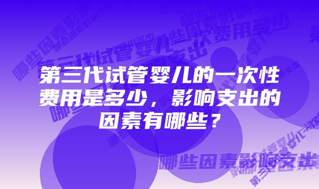 第三代试管婴儿的一次性费用是多少，影响支出的因素有哪些？