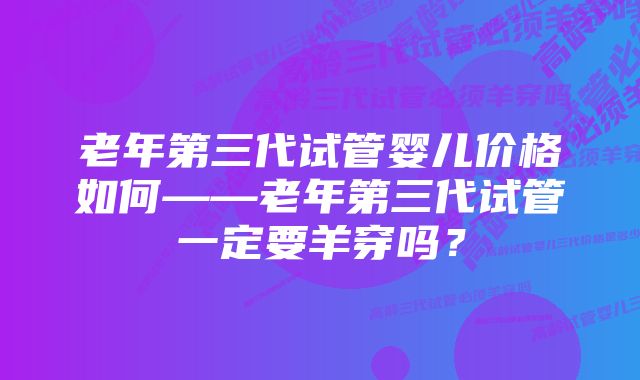 老年第三代试管婴儿价格如何——老年第三代试管一定要羊穿吗？