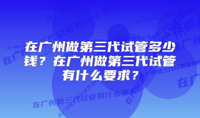 在广州做第三代试管多少钱？在广州做第三代试管有什么要求？